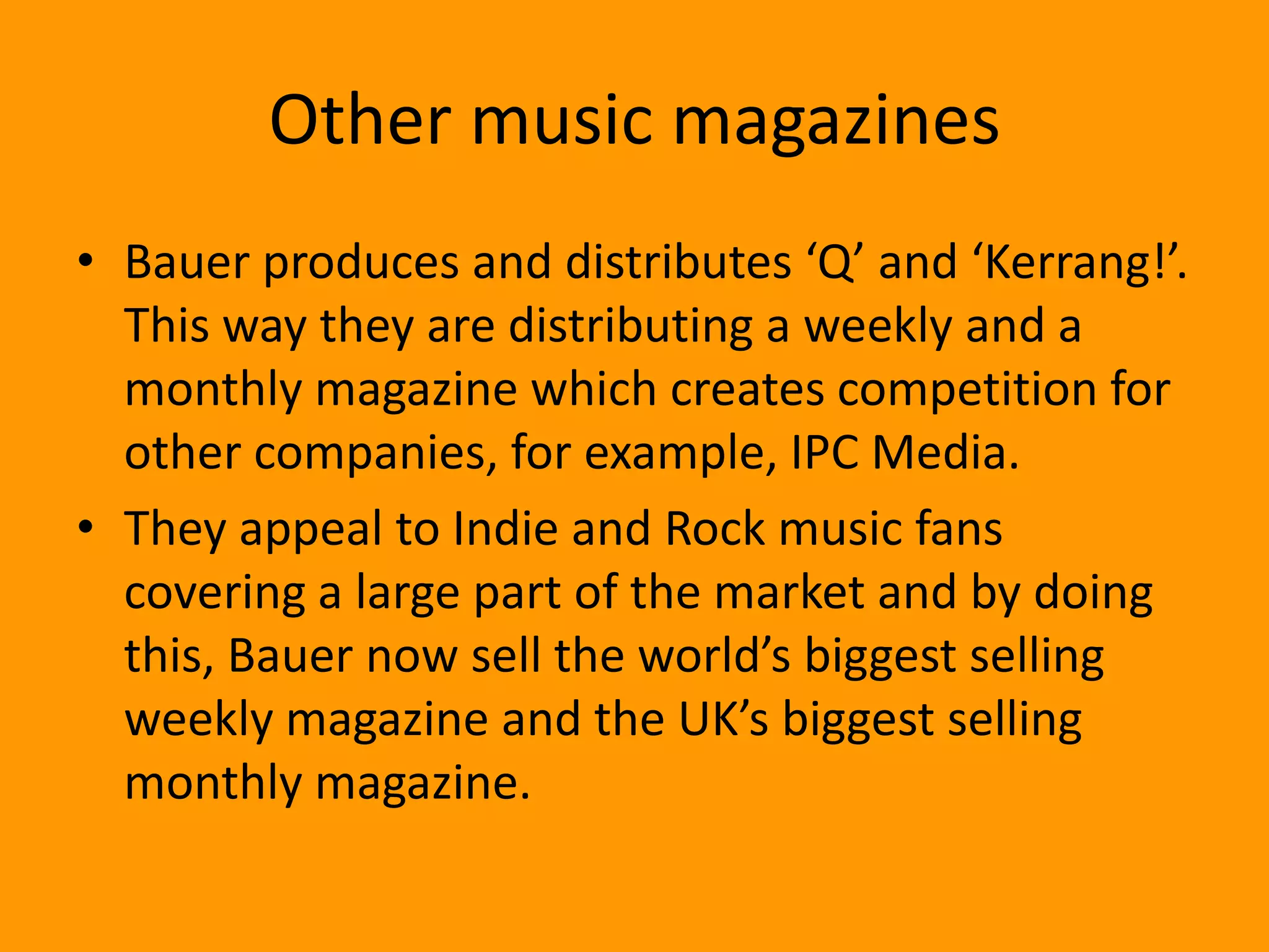 Other music magazines
• Bauer produces and distributes ‘Q’ and ‘Kerrang!’.
  This way they are distributing a weekly and a
  monthly magazine which creates competition for
  other companies, for example, IPC Media.
• They appeal to Indie and Rock music fans
  covering a large part of the market and by doing
  this, Bauer now sell the world’s biggest selling
  weekly magazine and the UK’s biggest selling
  monthly magazine.
 