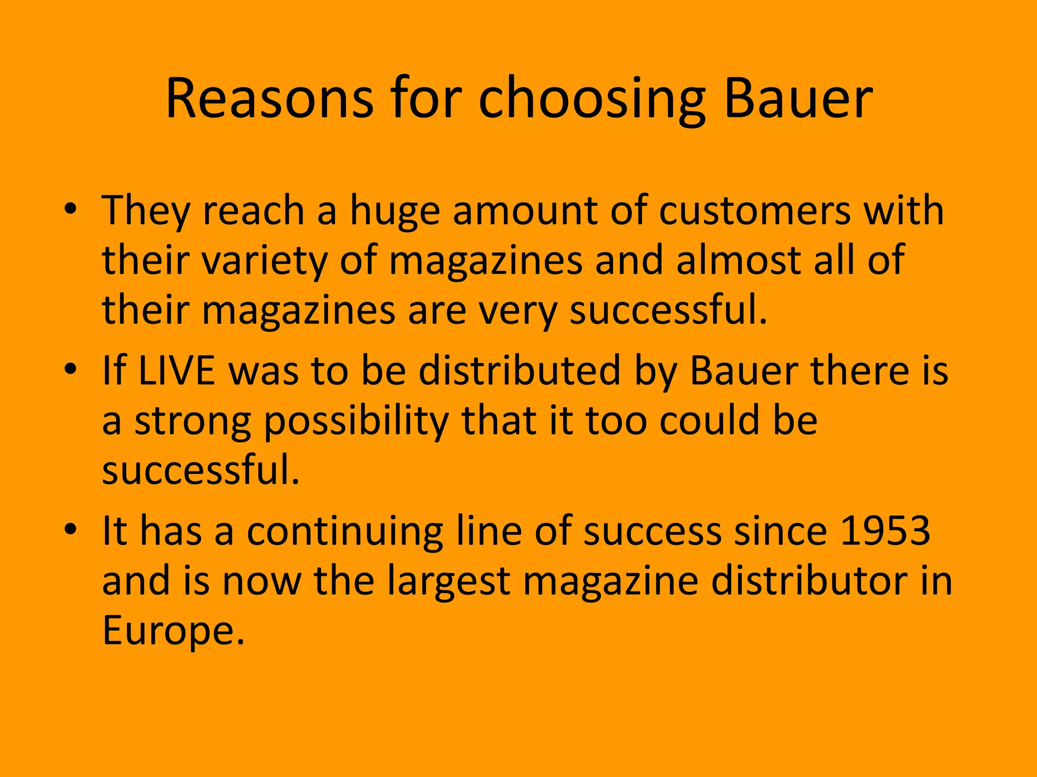 Reasons for choosing Bauer
• They reach a huge amount of customers with
  their variety of magazines and almost all of
  their magazines are very successful.
• If LIVE was to be distributed by Bauer there is
  a strong possibility that it too could be
  successful.
• It has a continuing line of success since 1953
  and is now the largest magazine distributor in
  Europe.
 