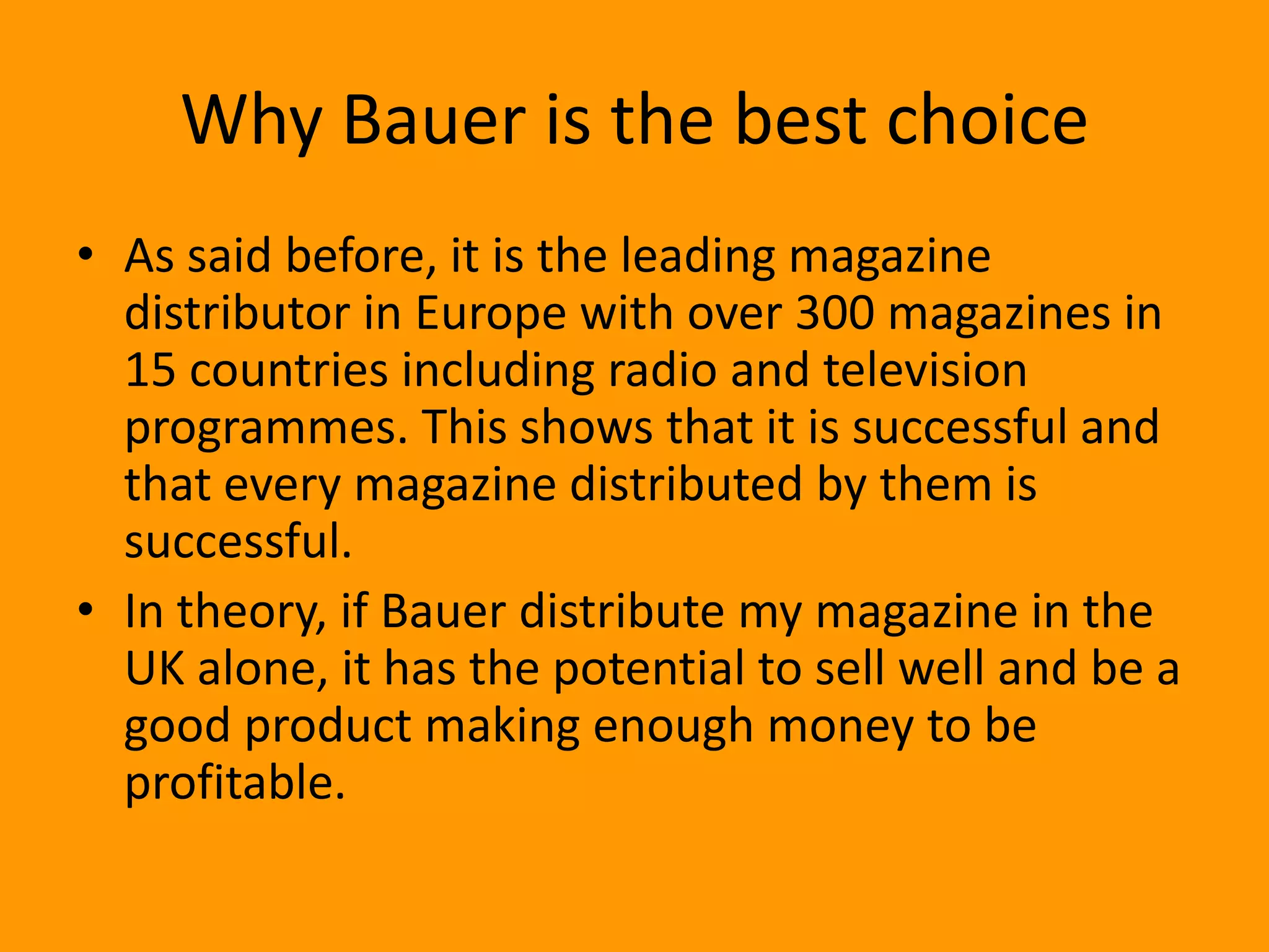 Why Bauer is the best choice
• As said before, it is the leading magazine
  distributor in Europe with over 300 magazines in
  15 countries including radio and television
  programmes. This shows that it is successful and
  that every magazine distributed by them is
  successful.
• In theory, if Bauer distribute my magazine in the
  UK alone, it has the potential to sell well and be a
  good product making enough money to be
  profitable.
 