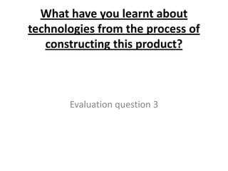 What have you learnt about
technologies from the process of
   constructing this product?



       Evaluation question 3
 