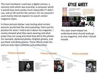 The main hardware I used was a digital camera, a
memory stick which was essential, a computer which
it would have been pretty much impossible if I didn’t
use, and an SD card for the camera. For my research I
used mainly internet explorer to search certain
magazine styles.

In these pictures below i was testing what certain
pictures would look like and evaluating them just for
practice for when i had to do it about my magazine. I   This style sheet helped me
mainly showed what they were wearing and what           understand what should really go
props they are using and what they did to the photos.   on my magazine, and what i should
For example, darkened photos. Brighter photos, and      include.
just black and white photos. These effects make the
pictures look more authentic and professional.
 