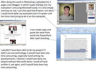 After doing the work in Photoshop I uploaded my 3
pages onto Blogger, in which it gets marked. For my
evaluation I am using Microsoft word, it is very simple
and easy to use, I can also spell check when I am done.
I could hand write my evaluation but it is neater and
less time consuming to do it on the computer.




                              I can simply copy and
                              paste the work from
                              word into PowerPoint
                              after spell checking.



I wouldn’t have been able to do my project if I
didn’t use any technology, it would have been too
time consuming, especially hand writing my
questionnaires. I believe I could have done my
project without Microsoft word, I could of hand
written it, yet again, and it would have been too
time consuming.
 