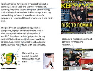 I probably could have done my project without a
scanner, as I only used the scanner for research,
scanning magazine covers. The piece of technology I
couldn’t have done without is Photoshop, it was my
main editing software, it was the most useful
programme I used and I learnt how to use it at a basic
level.

The positives of using technology such as
computers, laptops and matchbooks are it is
allot more productive and allot quicker. I
wouldn’t have been able to get photos for my
project if I didn’t use a digital camera with an         Scanning a magazine cover and
SD card. Sometimes the negatives about using             contents for magazine
technology are major faults with the software.           research.


                      Handwriting this
                      project would of
                      taken up too much
                      time.
 