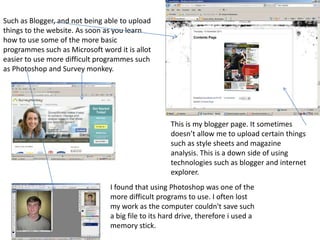 Such as Blogger, and not being able to upload
things to the website. As soon as you learn
how to use some of the more basic
programmes such as Microsoft word it is allot
easier to use more difficult programmes such
as Photoshop and Survey monkey.




                                                    This is my blogger page. It sometimes
                                                    doesn’t allow me to upload certain things
                                                    such as style sheets and magazine
                                                    analysis. This is a down side of using
                                                    technologies such as blogger and internet
                                                    explorer.
                                I found that using Photoshop was one of the
                                more difficult programs to use. I often lost
                                my work as the computer couldn't save such
                                a big file to its hard drive, therefore i used a
                                memory stick.
 