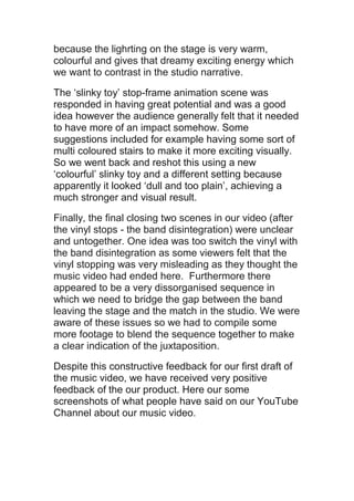 because the lighrting on the stage is very warm,
colourful and gives that dreamy exciting energy which
we want to contrast in the studio narrative.

The ‘slinky toy’ stop-frame animation scene was
responded in having great potential and was a good
idea however the audience generally felt that it needed
to have more of an impact somehow. Some
suggestions included for example having some sort of
multi coloured stairs to make it more exciting visually.
So we went back and reshot this using a new
‘colourful’ slinky toy and a different setting because
apparently it looked ‘dull and too plain’, achieving a
much stronger and visual result.

Finally, the final closing two scenes in our video (after
the vinyl stops - the band disintegration) were unclear
and untogether. One idea was too switch the vinyl with
the band disintegration as some viewers felt that the
vinyl stopping was very misleading as they thought the
music video had ended here. Furthermore there
appeared to be a very dissorganised sequence in
which we need to bridge the gap between the band
leaving the stage and the match in the studio. We were
aware of these issues so we had to compile some
more footage to blend the sequence together to make
a clear indication of the juxtaposition.

Despite this constructive feedback for our first draft of
the music video, we have received very positive
feedback of the our product. Here our some
screenshots of what people have said on our YouTube
Channel about our music video.
 
