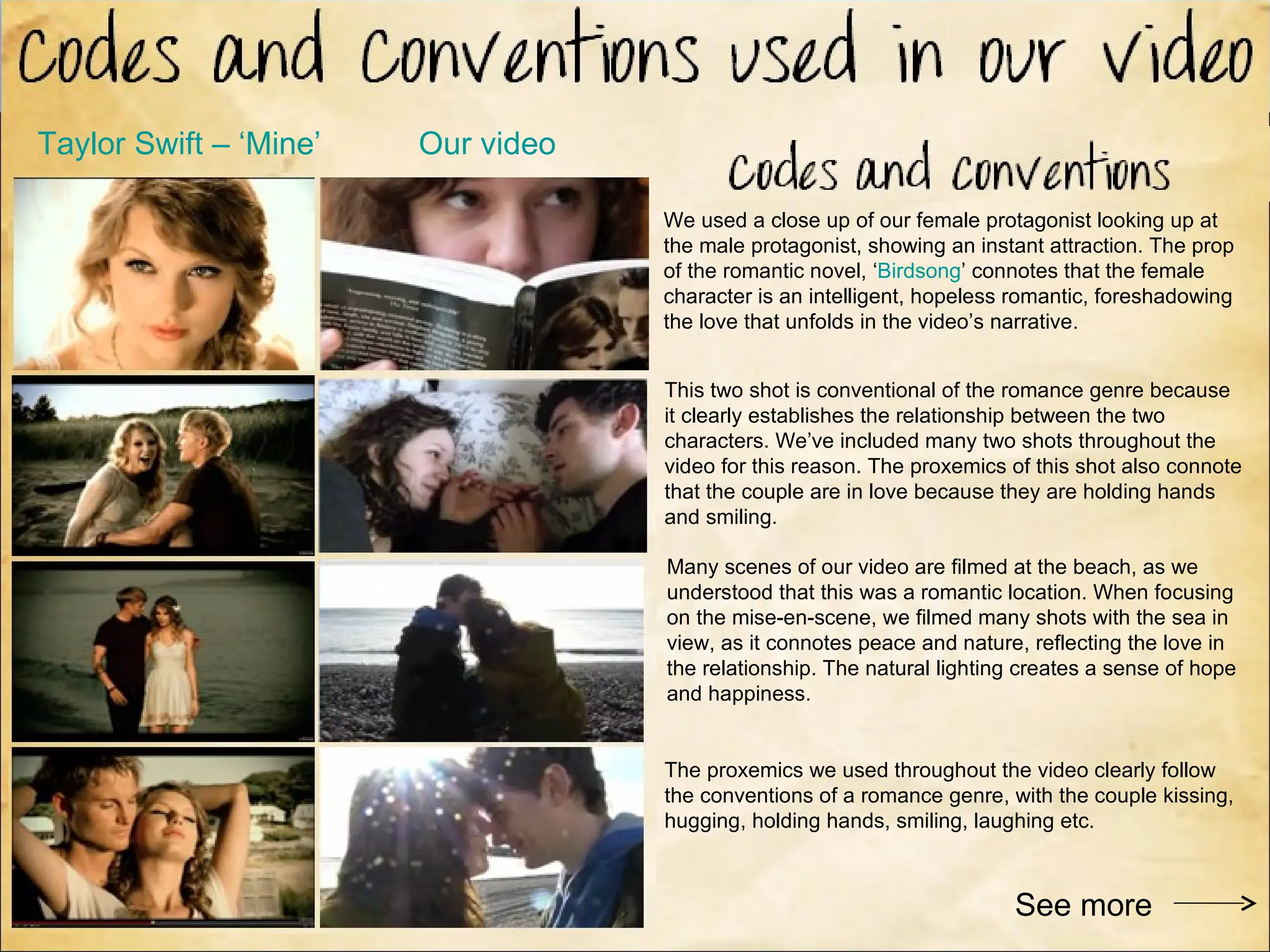 Taylor Swift – ‘Mine’   Our video

                                    We used a close up of our female protagonist looking up at
                                    the male protagonist, showing an instant attraction. The prop
                                    of the romantic novel, ‘Birdsong’ connotes that the female
                                    character is an intelligent, hopeless romantic, foreshadowing
                                    the love that unfolds in the video’s narrative.


                                    This two shot is conventional of the romance genre because
                                    it clearly establishes the relationship between the two
                                    characters. We’ve included many two shots throughout the
                                    video for this reason. The proxemics of this shot also connote
                                    that the couple are in love because they are holding hands
                                    and smiling.

                                    Many scenes of our video are filmed at the beach, as we
                                    understood that this was a romantic location. When focusing
                                    on the mise-en-scene, we filmed many shots with the sea in
                                    view, as it connotes peace and nature, reflecting the love in
                                    the relationship. The natural lighting creates a sense of hope
                                    and happiness.


                                    The proxemics we used throughout the video clearly follow
                                    the conventions of a romance genre, with the couple kissing,
                                    hugging, holding hands, smiling, laughing etc.



                                                                         See more
 