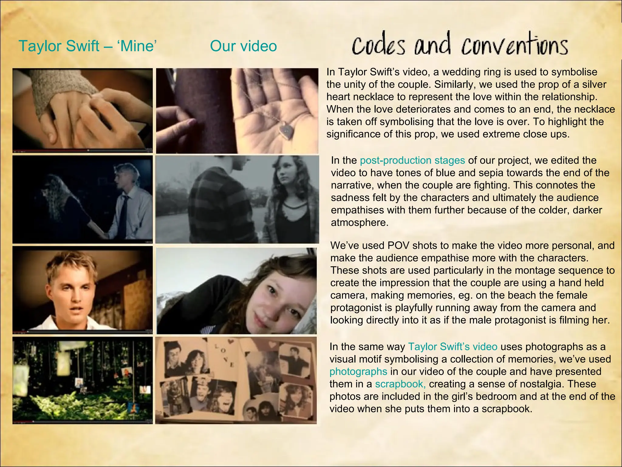 Taylor Swift – ‘Mine’   Our video
                                    In Taylor Swift’s video, a wedding ring is used to symbolise
                                    the unity of the couple. Similarly, we used the prop of a silver
                                    heart necklace to represent the love within the relationship.
                                    When the love deteriorates and comes to an end, the necklace
                                    is taken off symbolising that the love is over. To highlight the
                                    significance of this prop, we used extreme close ups.

                                    In the post-production stages of our project, we edited the
                                    video to have tones of blue and sepia towards the end of the
                                    narrative, when the couple are fighting. This connotes the
                                    sadness felt by the characters and ultimately the audience
                                    empathises with them further because of the colder, darker
                                    atmosphere.

                                    We’ve used POV shots to make the video more personal, and
                                    make the audience empathise more with the characters.
                                    These shots are used particularly in the montage sequence to
                                    create the impression that the couple are using a hand held
                                    camera, making memories, eg. on the beach the female
                                    protagonist is playfully running away from the camera and
                                    looking directly into it as if the male protagonist is filming her.

                                    In the same way Taylor Swift’s video uses photographs as a
                                    visual motif symbolising a collection of memories, we’ve used
                                    photographs in our video of the couple and have presented
                                    them in a scrapbook, creating a sense of nostalgia. These
                                    photos are included in the girl’s bedroom and at the end of the
                                    video when she puts them into a scrapbook.
 