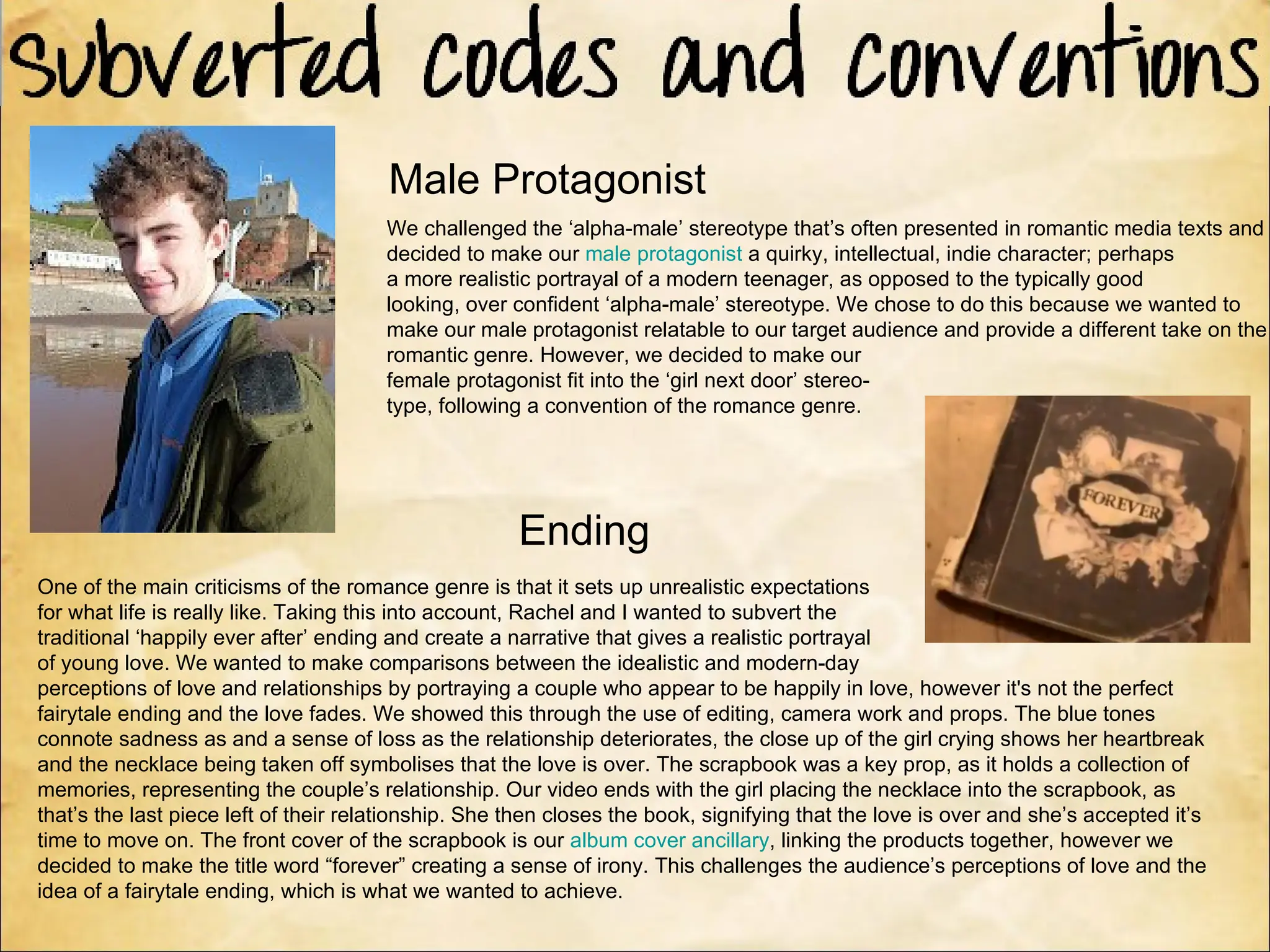 Male Protagonist
                                       We challenged the ‘alpha-male’ stereotype that’s often presented in romantic media texts and
                                       decided to make our male protagonist a quirky, intellectual, indie character; perhaps
                                       a more realistic portrayal of a modern teenager, as opposed to the typically good
                                       looking, over confident ‘alpha-male’ stereotype. We chose to do this because we wanted to
                                       make our male protagonist relatable to our target audience and provide a different take on the
                                       romantic genre. However, we decided to make our
                                       female protagonist fit into the ‘girl next door’ stereo-
                                       type, following a convention of the romance genre.




                                                      Ending
One of the main criticisms of the romance genre is that it sets up unrealistic expectations
for what life is really like. Taking this into account, Rachel and I wanted to subvert the
traditional ‘happily ever after’ ending and create a narrative that gives a realistic portrayal
of young love. We wanted to make comparisons between the idealistic and modern-day
perceptions of love and relationships by portraying a couple who appear to be happily in love, however it's not the perfect
fairytale ending and the love fades. We showed this through the use of editing, camera work and props. The blue tones
connote sadness as and a sense of loss as the relationship deteriorates, the close up of the girl crying shows her heartbreak
and the necklace being taken off symbolises that the love is over. The scrapbook was a key prop, as it holds a collection of
memories, representing the couple’s relationship. Our video ends with the girl placing the necklace into the scrapbook, as
that’s the last piece left of their relationship. She then closes the book, signifying that the love is over and she’s accepted it’s
time to move on. The front cover of the scrapbook is our album cover ancillary, linking the products together, however we
decided to make the title word “forever” creating a sense of irony. This challenges the audience’s perceptions of love and the
idea of a fairytale ending, which is what we wanted to achieve.
 