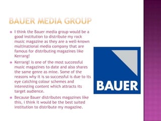    I think the Bauer media group would be a
    good institution to distribute my rock
    music magazine as they are a well-known
    multinational media company that are
    famous for distributing magazines like
    Kerrang!
   Kerrang! is one of the most successful
    music magazines to date and also shares
    the same genre as mine. Some of the
    reasons why it is so successful is due to its
    eye catching colour schemes and
    interesting content which attracts its
    target audience.
   Because Bauer distributes magazines like
    this, i think it would be the best suited
    institution to distribute my magazine.
 