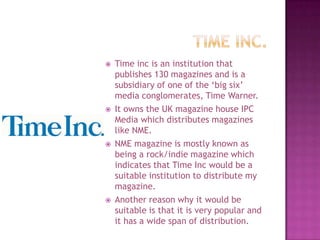    Time inc is an institution that
    publishes 130 magazines and is a
    subsidiary of one of the ‘big six’
    media conglomerates, Time Warner.
   It owns the UK magazine house IPC
    Media which distributes magazines
    like NME.
   NME magazine is mostly known as
    being a rock/indie magazine which
    indicates that Time Inc would be a
    suitable institution to distribute my
    magazine.
   Another reason why it would be
    suitable is that it is very popular and
    it has a wide span of distribution.
 