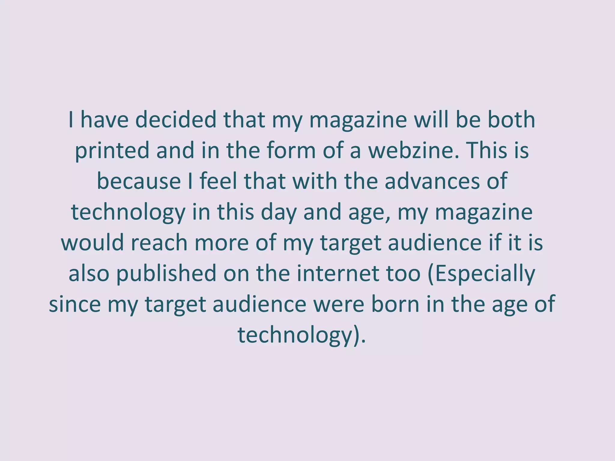 I have decided that my magazine will be both
   printed and in the form of a webzine. This is
     because I feel that with the advances of
  technology in this day and age, my magazine
 would reach more of my target audience if it is
  also published on the internet too (Especially
since my target audience were born in the age of
                   technology).
 