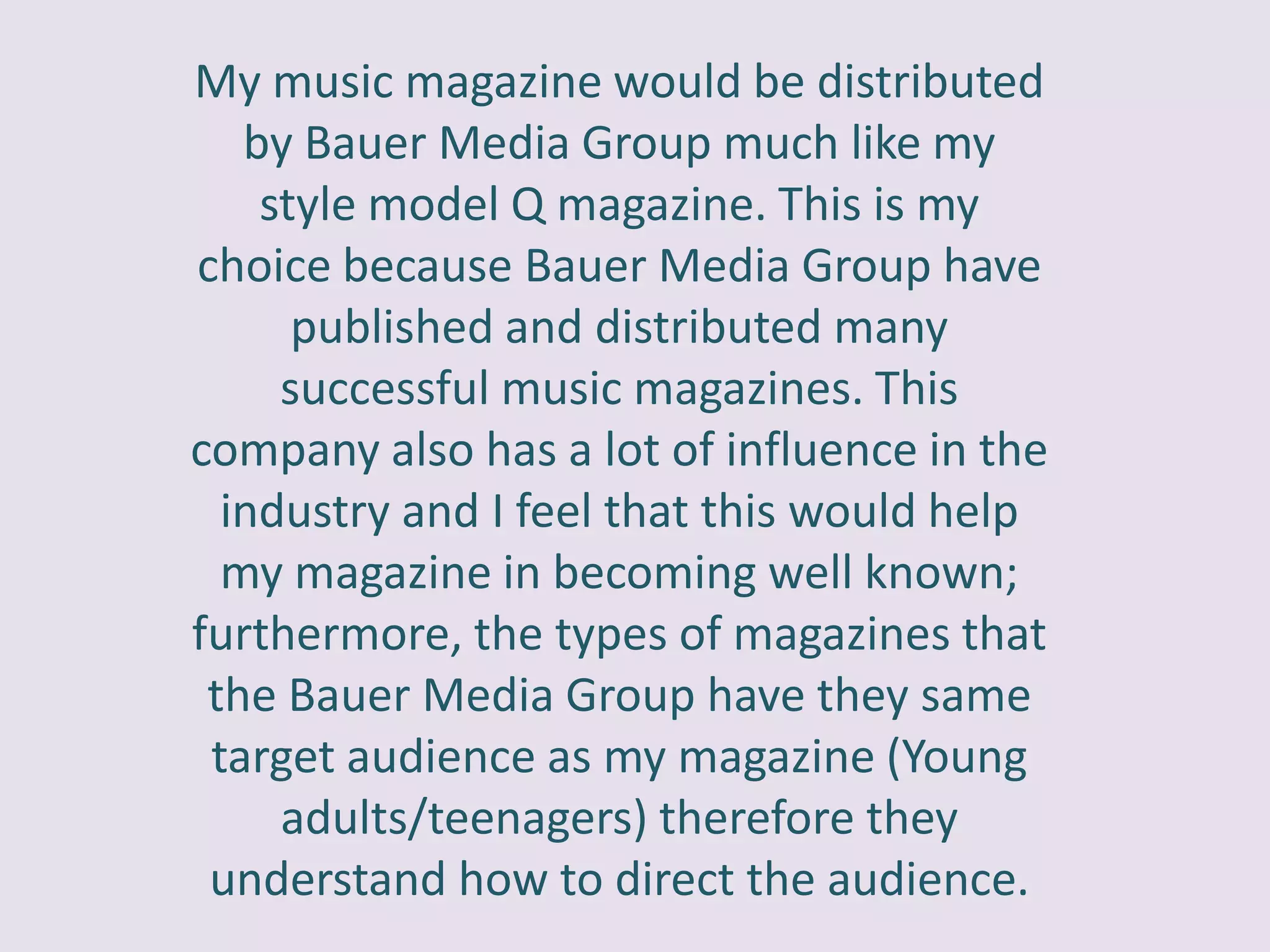 My music magazine would be distributed
   by Bauer Media Group much like my
    style model Q magazine. This is my
choice because Bauer Media Group have
      published and distributed many
     successful music magazines. This
company also has a lot of influence in the
  industry and I feel that this would help
  my magazine in becoming well known;
furthermore, the types of magazines that
 the Bauer Media Group have they same
 target audience as my magazine (Young
     adults/teenagers) therefore they
 understand how to direct the audience.
 