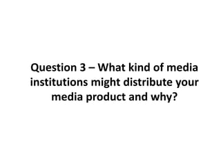 Question 3 – What kind of media
institutions might distribute your
     media product and why?
 