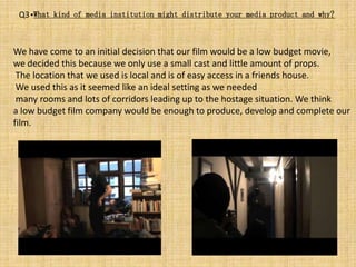 Q3 •What kind of media institution might distribute your media product and why?



We have come to an initial decision that our film would be a low budget movie,
we decided this because we only use a small cast and little amount of props.
 The location that we used is local and is of easy access in a friends house.
 We used this as it seemed like an ideal setting as we needed
 many rooms and lots of corridors leading up to the hostage situation. We think
a low budget film company would be enough to produce, develop and complete our
film.
 