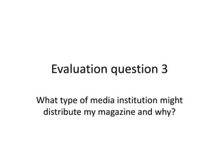 Evaluation question 3

What type of media institution might
 distribute my magazine and why?
 