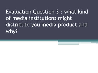 Evaluation Question 3 : what kind
of media institutions might
distribute you media product and
why?
 