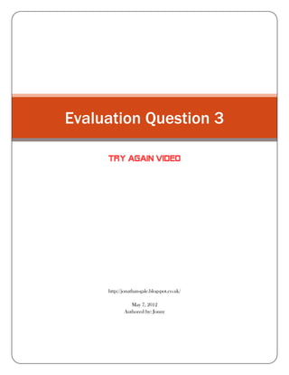 Evaluation Question 3

     TRY AGAIN VIDEO




     http://jonathan-gale.blogspot.co.uk/

               May 7, 2012
            Authored by: Jonny
 