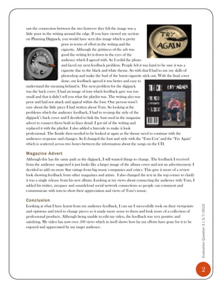 saw the connection between the two however they felt the image was a
little poor in the writing around the edge. If you have viewed my section
on Planning Digipack, you would have seen this image which is pretty
                         poor in terms of effort in the writing and the
                         cigarette. Although the grittiness of the ash was
                         good the writing let it down in the eyes of the
                         audience which I agreed with. So I redid the photo
                         and faced my next feedback problem. People felt it was hard to be sure it was a
                         cigarette due to the black and white theme. So with that I had to use my skills of
                         photoshop and make the bud of the burnt cigarette stick out. With the final cover
                         done, my feedback agreed it was better and easy to
understand the meaning behind it. The next problem for the digipack
was the back cover. I had an image of tom which feedback gave was too
small and that it didn’t tell you what the playlist was. The writing also was
poor and had not attack and appeal within the font. One person wasn’t
sure about the little piece I had written about Tom. So looking at the
problems which the audience feedback, I had to revamp the style of the
digipack’s back cover and I decided to link the font used in the magazine
advert to connect them both in finer detail. I got rid of the writing and
replaced it with the playlist. I also added a barcode to make it look
professional. The Inside then needed to be looked at again as the theme need to continue with the
audiences response and changes. So I changed the font and style with the ‘Tom Cox’ and the ‘Try Again’
which is scattered across two boxes between the information about the songs on the CD.

Magazine Advert
Although this has the same path as the digipack, I still wanted things to change. The feedback I received
from the audience suggested it just looks like a larger image of the album cover and not an advertisement. I
decided to add on more Star ratings from big music companies and critics. This gave it more of a review
look showing feedback from other magazines and artists. I also changed the text in the top corner to clarify
it was a single release from his new album. Looking at my views about connecting the audience with Tom, I
added his twitter, myspace and soundcloud social network connections so people can comment and
communicate with tom to show their appreciation and views of Tom’s music.

Conclusion
                                                                                                               Evaluation Question 3 | 5/7/2012
Looking at what I have learnt from my audience feedback, I can say I successfully took on their viewpoints
and opinions and tried to change pieces so it made more sense to them and look more of a collection of
professional products. Although being unable to edit my video, the feedback was very positive and
satisfying. My video has now over 500 views which in itself shows how far my efforts have gone for it to be
enjoyed and appreciated by my target audience.




                                                                                                                 2
 