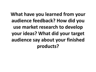 What have you learned from your
audience feedback? How did you
 use market research to develop
your ideas? What did your target
audience say about your finished
           products?
 