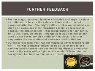 FURTHER FEEDBACK

 For our magazine cover, feedback included a change in colour
  as it did not fit in with the colour scheme and attracted
  unwanted attention. The bright yellow sticker we included was
  shown on numerous other magazine covers we researched
  however the audience felt it was inappropriate for our genre.
  To fix this issue, we made it orange as it was a minor colour
  used on our cover. We also outlined it in black to further
  emphasise the conventions of darkness used in thrillers.
 Our main feedback was that our magazine cover looked “a bit
  flat”. This was a slight problem for us as we unable to use
  another image however we decided to highlight the character
  used on the cover with a light so she wouldn‟t fade into the
  background but became the main attraction on the cover.
 