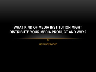 WHAT KIND OF MEDIA INSTITUTION MIGHT
DISTRIBUTE YOUR MEDIA PRODUCT AND WHY?
                    BY
              JACK UNDERWOOD
 
