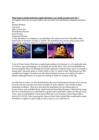 What kind of media institution might distribute your media product and why ?
All together there are six major studios who own their own distribution companies and these
are:
Warner Brothers
Universal
20th Century Fox
Walt Disney Pictures
Sony Pictures
Paramount Pictures
A film distributor is a company or an individual who releases movies to the public either
theatrically or for home viewing i.e. DVDs. The distributor may set the release date of the
film and the method in which it is exhibited or made available for viewing.




A lot of Crime/Action films have a mainstream audience but because it is of a particular taste
of violence, gore and language a lot of people do not like them. They are most defiantly not
the most popular films out although the normal audiences would be males and it is normally a
young male’s favourite genre to watch which is why it is rated so high. But because our film
would be low budget I would use an individual distribute because we would not be able to
afford it although because of its genre by starting of small we could go really big.


I would choose to have our film distributed by Revolver Entertainment because of its success.
Over the last ten years they have been awarded 18 of the industry’s top awards for their
marketing excellence. They have also been the distributors for our chosen genre of
Crime/Action such as Kidult Hood, Adult hood and Dead Man Running. I think that by using
Revolver Entertainment it would benefit is greatly and would help to make our film get more
views. Also as stated bellow Crime/Action film earn a lot of money, Green Street made a
total of $3,154,346. After knowing this it proves that Crime/Action films would need a major
distributer to support us and to help us sell as many as we would like to.
 