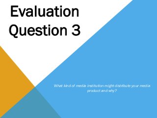 Evaluation
Question 3


      What kind of media institution might distribute your media
                         product and why?
 