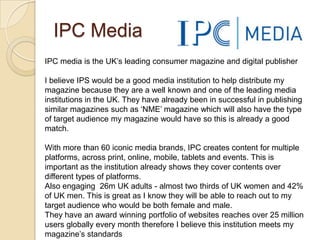 IPC Media
IPC media is the UK’s leading consumer magazine and digital publisher

I believe IPS would be a good media institution to help distribute my
magazine because they are a well known and one of the leading media
institutions in the UK. They have already been in successful in publishing
similar magazines such as ‘NME’ magazine which will also have the type
of target audience my magazine would have so this is already a good
match.

With more than 60 iconic media brands, IPC creates content for multiple
platforms, across print, online, mobile, tablets and events. This is
important as the institution already shows they cover contents over
different types of platforms.
Also engaging 26m UK adults - almost two thirds of UK women and 42%
of UK men. This is great as I know they will be able to reach out to my
target audience who would be both female and male.
They have an award winning portfolio of websites reaches over 25 million
users globally every month therefore I believe this institution meets my
magazine’s standards
 