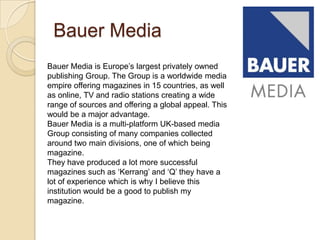 Bauer Media
Bauer Media is Europe’s largest privately owned
publishing Group. The Group is a worldwide media
empire offering magazines in 15 countries, as well
as online, TV and radio stations creating a wide
range of sources and offering a global appeal. This
would be a major advantage.
Bauer Media is a multi-platform UK-based media
Group consisting of many companies collected
around two main divisions, one of which being
magazine.
They have produced a lot more successful
magazines such as ‘Kerrang’ and ‘Q’ they have a
lot of experience which is why I believe this
institution would be a good to publish my
magazine.
 