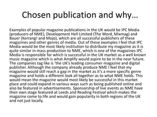 Chosen publication and why…
Examples of popular magazine publications in the UK would be IPC Media
(producers of NME), Development Hell Limited (The Word, Mixmag) and
Bauer (Kerrang! and Mojo), which are all successful publishers of these
magazines and other genres of media. Out of these examples I feel that IPC
Media would be the most likely institution to distribute my magazine as it is
quite similar in mass production to NME, which is one of the magazines IPC
Media is responsible for which is successful in the UK market as a well known
music magazine which is what Amplify would aspire to be in the near future.
The companies tag like is ‘the UK’s leading consumer magazine and digital
publisher. Although the company already produce NME I feel that my
magazine would still reach a gap in the market as it’s a more specific genre
magazine and holds a different look all together as to what NME holds. This
would mean the magazine would most likely be successful in this market
place and could expand in various ways such as being published online and
also be featured in advertisements. Sponsorship of live events as NME have
their own stage featured at Leeds and Reading Festival which makes the
magazine come to life and would gain popularity in both regions of the UK
and not just locally.
 