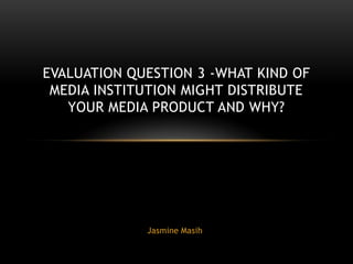 EVALUATION QUESTION 3 -WHAT KIND OF
 MEDIA INSTITUTION MIGHT DISTRIBUTE
   YOUR MEDIA PRODUCT AND WHY?




             Jasmine Masih
 