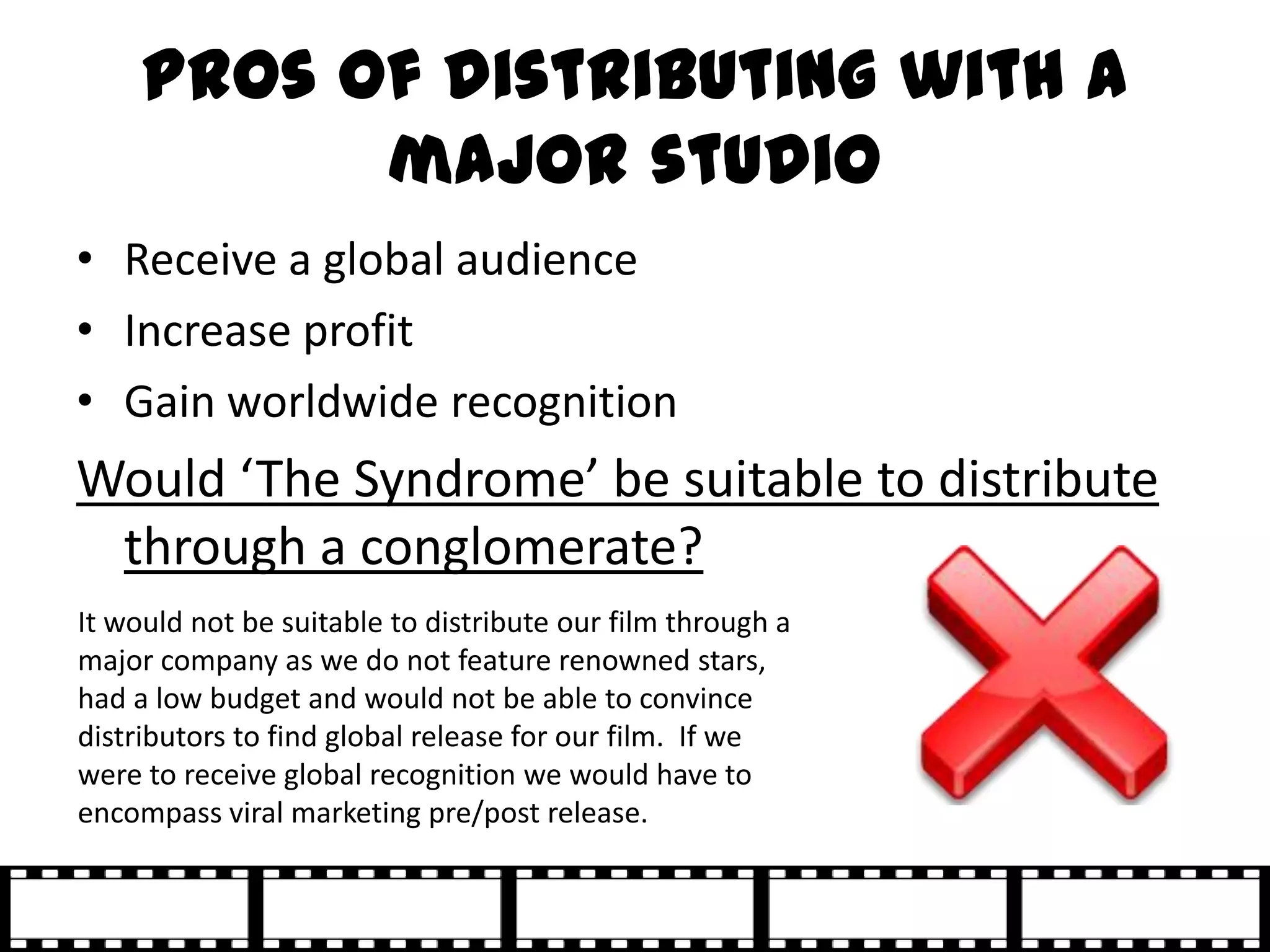 Pros of distributing with a
           major studio
• Receive a global audience
• Increase profit
• Gain worldwide recognition
Would ‘The Syndrome’ be suitable to distribute
 through a conglomerate?
It would not be suitable to distribute our film through a
major company as we do not feature renowned stars,
had a low budget and would not be able to convince
distributors to find global release for our film. If we
were to receive global recognition we would have to
encompass viral marketing pre/post release.
 