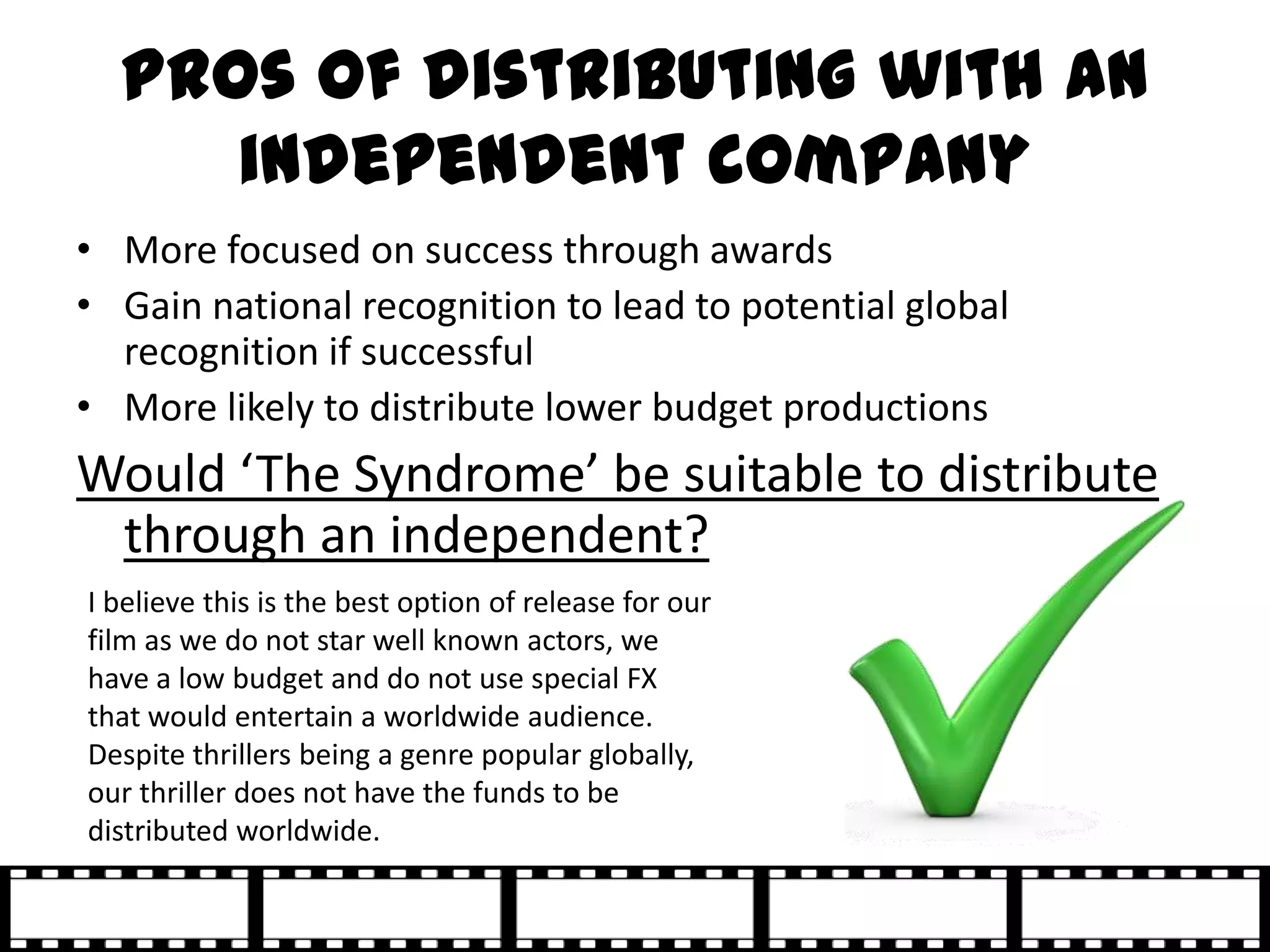 Pros of distributing with an
     independent company
• More focused on success through awards
• Gain national recognition to lead to potential global
  recognition if successful
• More likely to distribute lower budget productions
Would ‘The Syndrome’ be suitable to distribute
 through an independent?
I believe this is the best option of release for our
film as we do not star well known actors, we
have a low budget and do not use special FX
that would entertain a worldwide audience.
Despite thrillers being a genre popular globally,
our thriller does not have the funds to be
distributed worldwide.
 