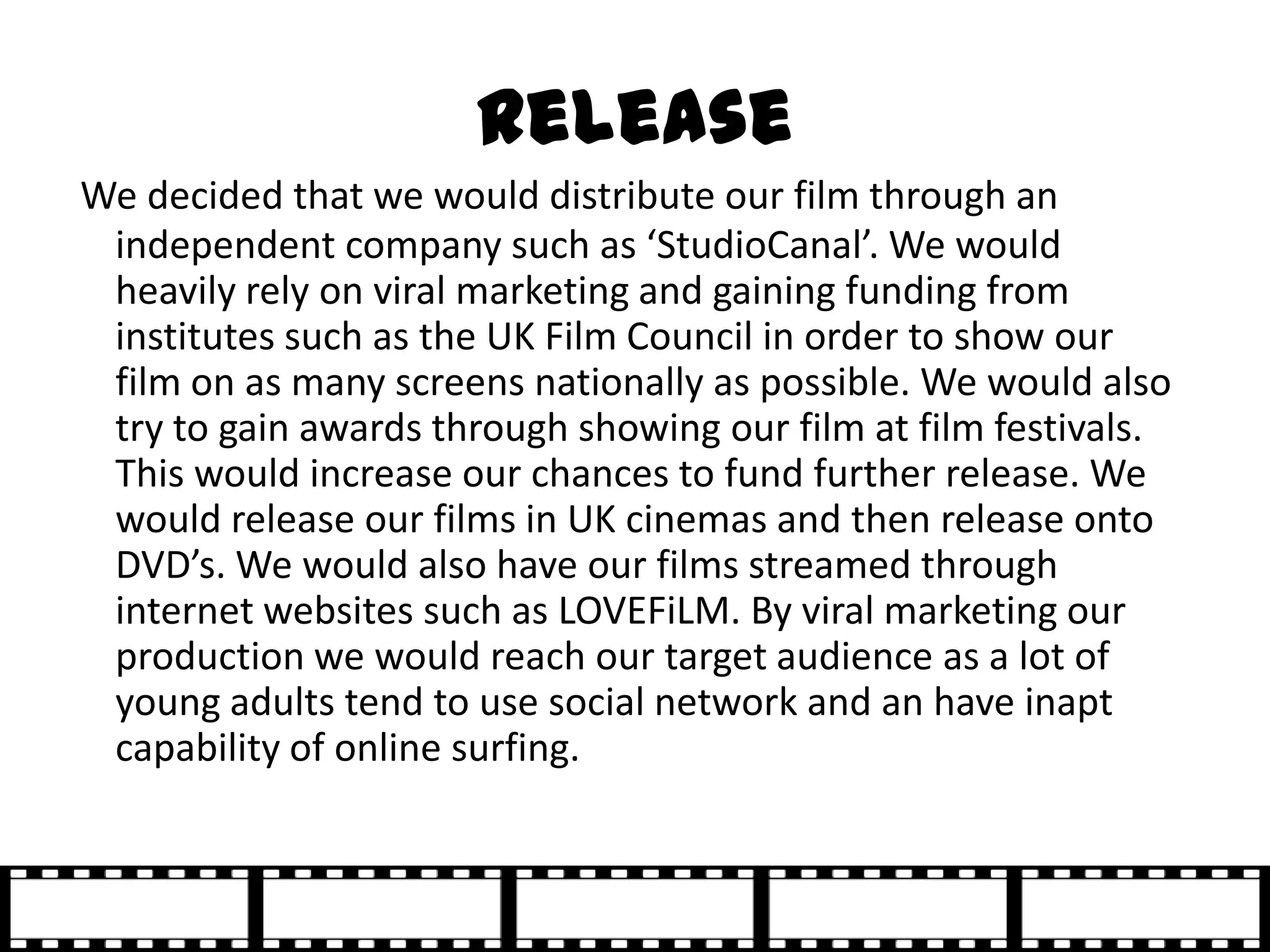 Release
We decided that we would distribute our film through an
 independent company such as ‘StudioCanal’. We would
 heavily rely on viral marketing and gaining funding from
 institutes such as the UK Film Council in order to show our
 film on as many screens nationally as possible. We would also
 try to gain awards through showing our film at film festivals.
 This would increase our chances to fund further release. We
 would release our films in UK cinemas and then release onto
 DVD’s. We would also have our films streamed through
 internet websites such as LOVEFiLM. By viral marketing our
 production we would reach our target audience as a lot of
 young adults tend to use social network and an have inapt
 capability of online surfing.
 