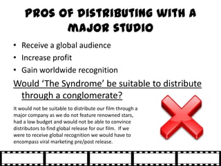 Pros of distributing with a
           major studio
• Receive a global audience
• Increase profit
• Gain worldwide recogni...