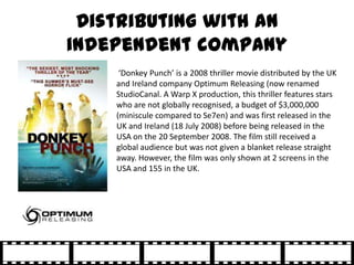 Distributing with an
independent company
     ‘Donkey Punch’ is a 2008 thriller movie distributed by the UK
    and Irelan...