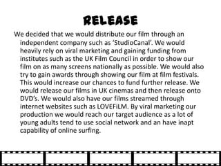 Release
We decided that we would distribute our film through an
 independent company such as ‘StudioCanal’. We would
 heav...