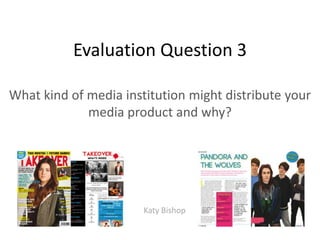 Evaluation Question 3

What kind of media institution might distribute your
             media product and why?




                       Katy Bishop
 