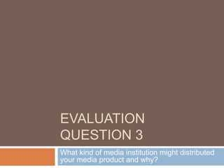 EVALUATION
QUESTION 3
What kind of media institution might distributed
your media product and why?
 