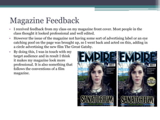 Magazine Feedback
• I received feedback from my class on my magazine front cover. Most people in the
class thought it looked professional and well edited.
• However the issue of the magazine not having some sort of advertising label or an eye
catching poof on the page was brought up, so I went back and acted on this, adding in
a circle advertising the new film The Great Gatsby.
• By doing this, I was in touch with my
target audience and in result I think
it makes my magazine look more
professional. It is also something that
follows the conventions of a film
magazine.
 