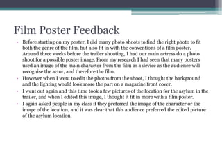 Film Poster Feedback
• Before starting on my poster, I did many photo shoots to find the right photo to fit
both the genre of the film, but also fit in with the conventions of a film poster.
Around three weeks before the trailer shooting, I had our main actress do a photo
shoot for a possible poster image. From my research I had seen that many posters
used an image of the main character from the film as a device as the audience will
recognise the actor, and therefore the film.
• However when I went to edit the photos from the shoot, I thought the background
and the lighting would look more the part on a magazine front cover.
• I went out again and this time took a few pictures of the location for the asylum in the
trailer, and when I edited this image, I thought it fit in more with a film poster.
• I again asked people in my class if they preferred the image of the character or the
image of the location, and it was clear that this audience preferred the edited picture
of the asylum location.
 