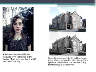 This is the image I used for my
magazine cover in the end, as the
feedback I got suggested that it would
look better that way.
I took this picture and edited it in Photoshop to
give it a darker and spookier effect, the feedback
I got from it showed that this was more fitting
than the image of the character.
 