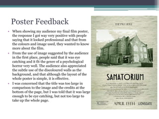 Poster Feedback
• When showing my audience my final film poster,
the response I got way very positive with people
saying that it looked professional and that from
the colours and image used, they wanted to know
more about the film.
• From the use of image suggested by the audience
in the first place, people said that it was eye
catching and it fit the genre of a psychological
horror very well. The audience also appreciated
the subtle use of the discoloured walls as the
background, and that although the layout of the
whole poster is simple, it is effective.
• I was concerned that the title was too large in
comparison to the image and the credits at the
bottom of the page, but I was told that it was large
enough to be eye catching, but not too large to
take up the whole page.
 