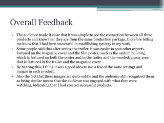 Overall Feedback
• The audience made it clear that it was simple to see the connection between all three
products and know that they are from the same production package, therefore letting
me know that I had been successful in establishing synergy in my work.
• Some people said that after seeing the trailer, it was easier to spot other aspects
featured on the magazine cover and the film poster, such as the asylum building
which is featured on both the poster and in the trailer and the wooded/grassy area
that is featured in the trailer and the magazine cover.
• By hearing this, I think it was a good idea to use a few of the same settings and
images in each product.
• Also the fact that these images are quite subtle and the audience still recognised them
as being similar means that the audience was engaged with what they were
watching, indicating that I had created successful products.
 