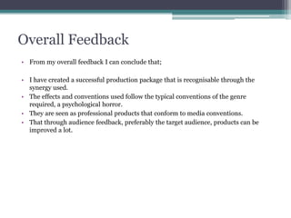 Overall Feedback
• From my overall feedback I can conclude that;
• I have created a successful production package that is recognisable through the
synergy used.
• The effects and conventions used follow the typical conventions of the genre
required, a psychological horror.
• They are seen as professional products that conform to media conventions.
• That through audience feedback, preferably the target audience, products can be
improved a lot.
 