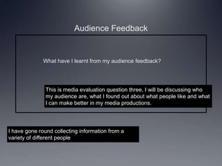 Audience Feedback
What have I learnt from my audience feedback?
This is media evaluation question three, I will be discussing who
my audience are, what I found out about what people like and what
I can make better in my media productions.
I have gone round collecting information from a
variety of different people
 