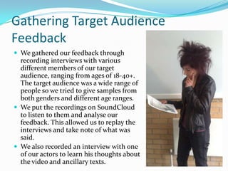 Gathering Target Audience
Feedback
We gathered our feedback through
recording interviews with various
different members of our target
audience, ranging from ages of 18-40+.
The target audience was a wide range of
people so we tried to give samples from
both genders and different age ranges.
We put the recordings on SoundCloud
to listen to them and analyse our
feedback. This allowed us to replay the
interviews and take note of what was
said.
We also recorded an interview with one
of our actors to learn his thoughts about
the video and ancillary texts.