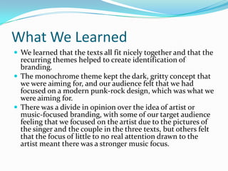 What We Learned
We learned that the texts all fit nicely together and that the
recurring themes helped to create identification of
branding.
The monochrome theme kept the dark, gritty concept that
we were aiming for, and our audience felt that we had
focused on a modern punk-rock design, which was what we
were aiming for.
There was a divide in opinion over the idea of artist or
music-focused branding, with some of our target audience
feeling that we focused on the artist due to the pictures of
the singer and the couple in the three texts, but others felt
that the focus of little to no real attention drawn to the
artist meant there was a stronger music focus.