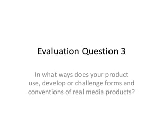 Evaluation Question 3
In what ways does your product
use, develop or challenge forms and
conventions of real media products?
 