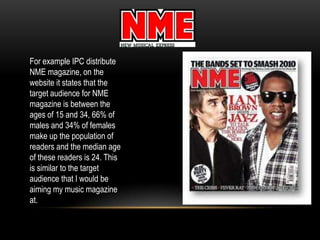 For example IPC distribute
NME magazine, on the
website it states that the
target audience for NME
magazine is between the
ages of 15 and 34, 66% of
males and 34% of females
make up the population of
readers and the median age
of these readers is 24. This
is similar to the target
audience that I would be
aiming my music magazine
at.
 